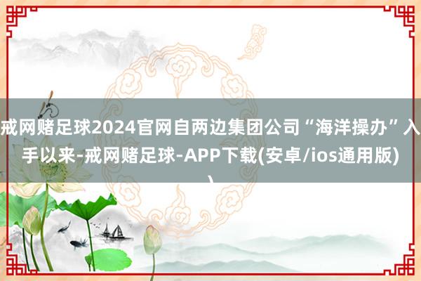 戒网赌足球2024官网自两边集团公司“海洋操办”入手以来-戒网赌足球-APP下载(安卓/ios通用版)