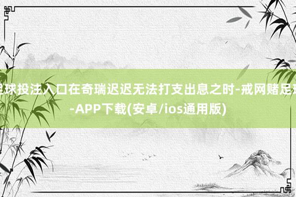 足球投注入口在奇瑞迟迟无法打支出息之时-戒网赌足球-APP下载(安卓/ios通用版)