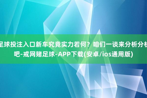 足球投注入口新车究竟实力若何？咱们一谈来分析分析吧-戒网赌足球-APP下载(安卓/ios通用版)