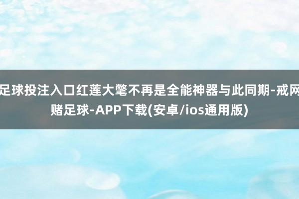 足球投注入口红莲大氅不再是全能神器与此同期-戒网赌足球-APP下载(安卓/ios通用版)