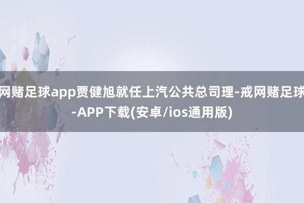 网赌足球app贾健旭就任上汽公共总司理-戒网赌足球-APP下载(安卓/ios通用版)