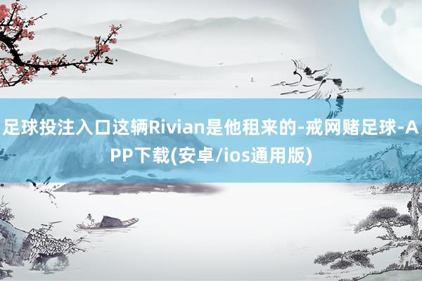 足球投注入口这辆Rivian是他租来的-戒网赌足球-APP下载(安卓/ios通用版)