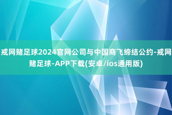 戒网赌足球2024官网公司与中国商飞缔结公约-戒网赌足球-APP下载(安卓/ios通用版)