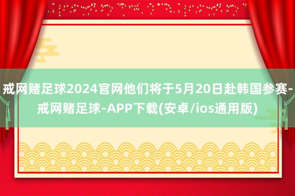 戒网赌足球2024官网他们将于5月20日赴韩国参赛-戒网赌足球-APP下载(安卓/ios通用版)