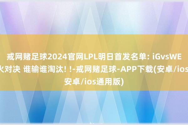 戒网赌足球2024官网LPL明日首发名单: iGvsWE的存一火对决 谁输谁淘汰! !-戒网赌足球-APP下载(安卓/ios通用版)