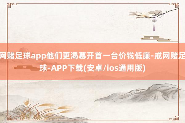 网赌足球app他们更渴慕开首一台价钱低廉-戒网赌足球-APP下载(安卓/ios通用版)