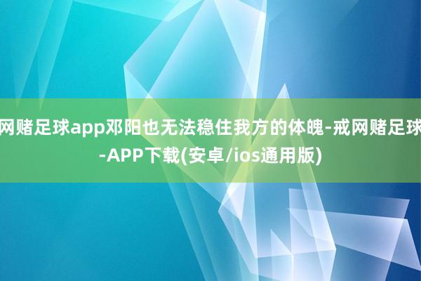 网赌足球app邓阳也无法稳住我方的体魄-戒网赌足球-APP下载(安卓/ios通用版)