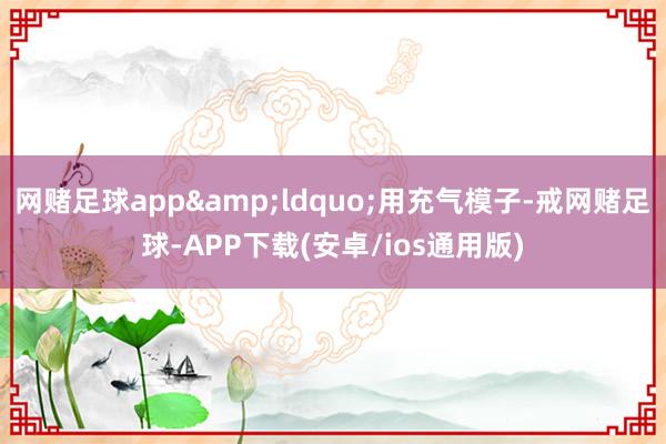 网赌足球app&ldquo;用充气模子-戒网赌足球-APP下载(安卓/ios通用版)