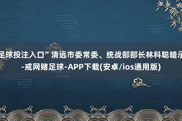 足球投注入口”清远市委常委、统战部部长林科聪暗示-戒网赌足球-APP下载(安卓/ios通用版)