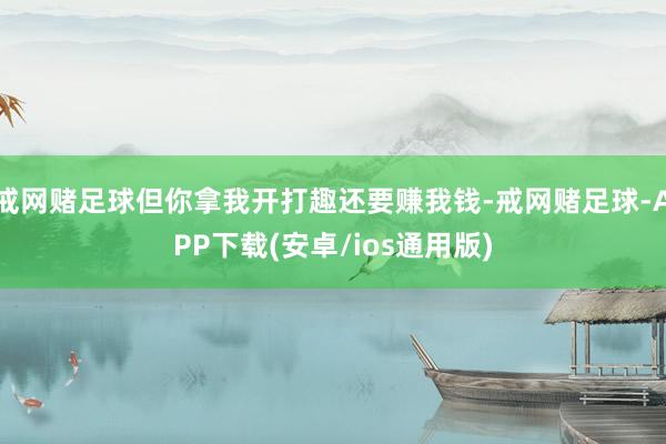 戒网赌足球但你拿我开打趣还要赚我钱-戒网赌足球-APP下载(安卓/ios通用版)