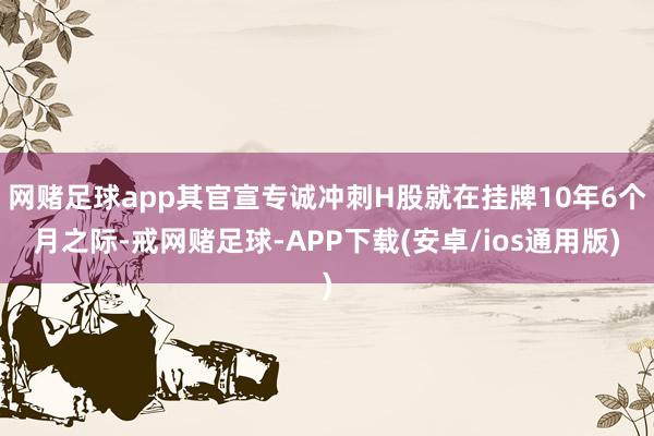 网赌足球app其官宣专诚冲刺H股就在挂牌10年6个月之际-戒网赌足球-APP下载(安卓/ios通用版)