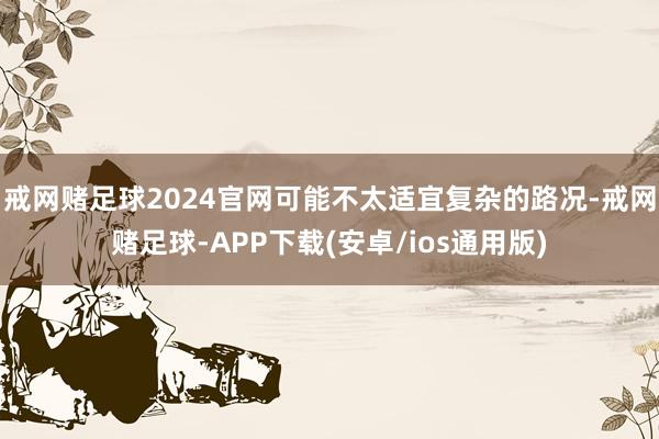 戒网赌足球2024官网可能不太适宜复杂的路况-戒网赌足球-APP下载(安卓/ios通用版)