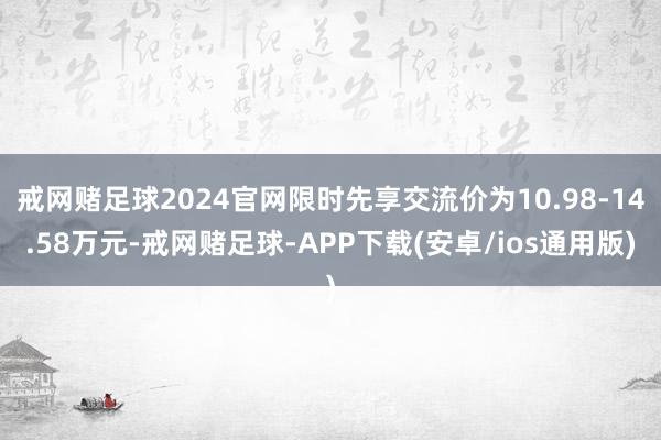 戒网赌足球2024官网限时先享交流价为10.98-14.58万元-戒网赌足球-APP下载(安卓/ios通用版)