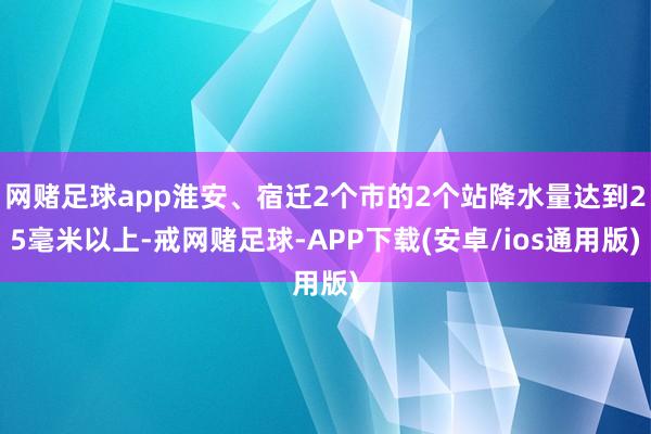 网赌足球app淮安、宿迁2个市的2个站降水量达到25毫米以上-戒网赌足球-APP下载(安卓/ios通用版)