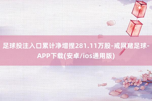 足球投注入口累计净增捏281.11万股-戒网赌足球-APP下载(安卓/ios通用版)