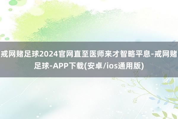 戒网赌足球2024官网直至医师来才智略平息-戒网赌足球-APP下载(安卓/ios通用版)