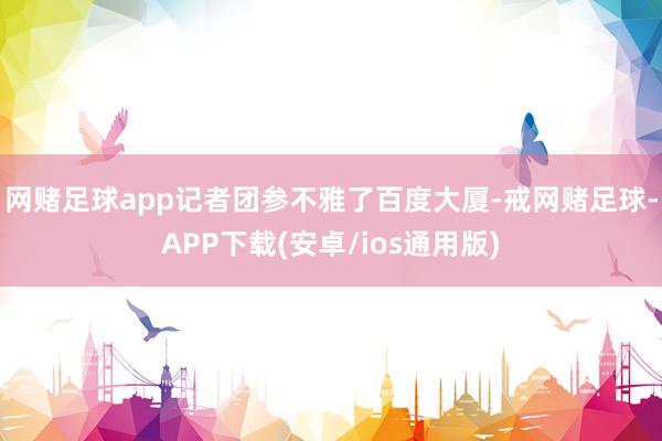 网赌足球app记者团参不雅了百度大厦-戒网赌足球-APP下载(安卓/ios通用版)