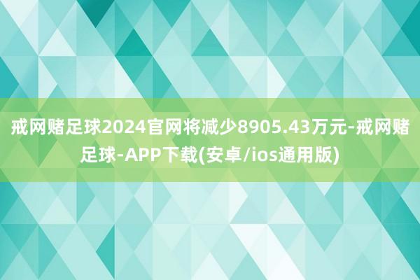 戒网赌足球2024官网将减少8905.43万元-戒网赌足球-APP下载(安卓/ios通用版)