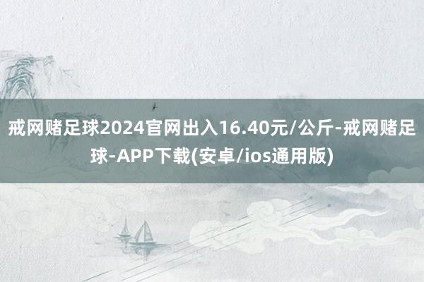 戒网赌足球2024官网出入16.40元/公斤-戒网赌足球-APP下载(安卓/ios通用版)