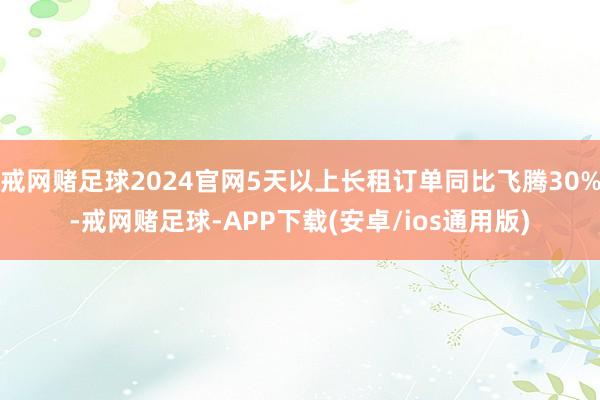 戒网赌足球2024官网5天以上长租订单同比飞腾30%-戒网赌足球-APP下载(安卓/ios通用版)