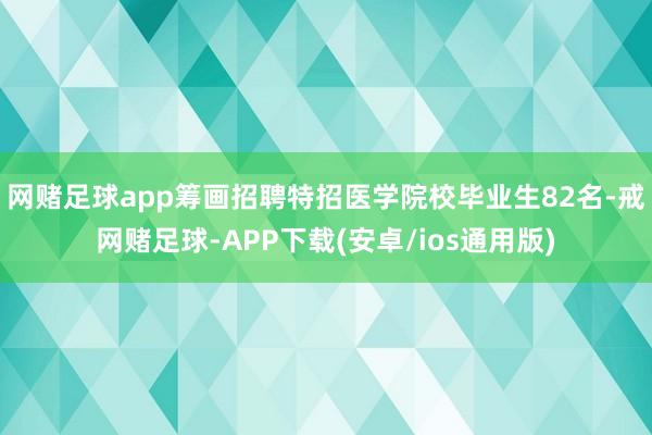 网赌足球app筹画招聘特招医学院校毕业生82名-戒网赌足球-APP下载(安卓/ios通用版)