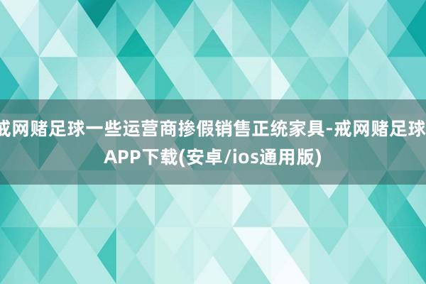 戒网赌足球一些运营商掺假销售正统家具-戒网赌足球-APP下载(安卓/ios通用版)