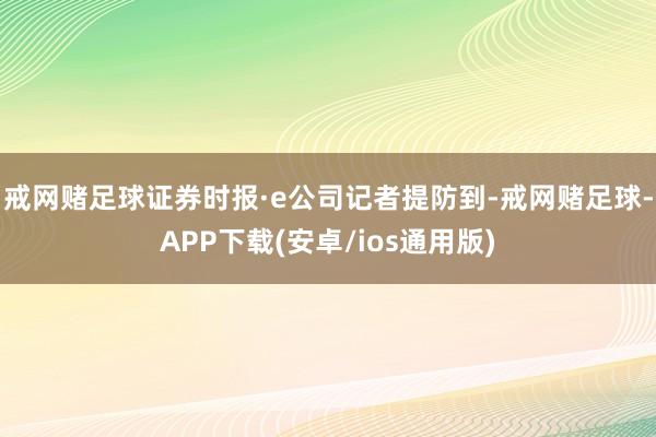 戒网赌足球　　证券时报·e公司记者提防到-戒网赌足球-APP下载(安卓/ios通用版)