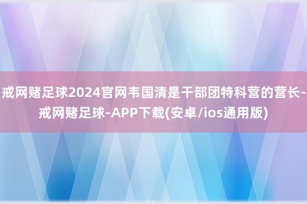 戒网赌足球2024官网韦国清是干部团特科营的营长-戒网赌足球-APP下载(安卓/ios通用版)