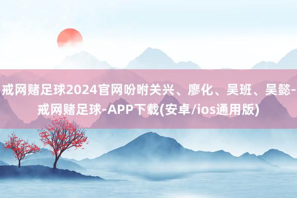 戒网赌足球2024官网吩咐关兴、廖化、吴班、吴懿-戒网赌足球-APP下载(安卓/ios通用版)