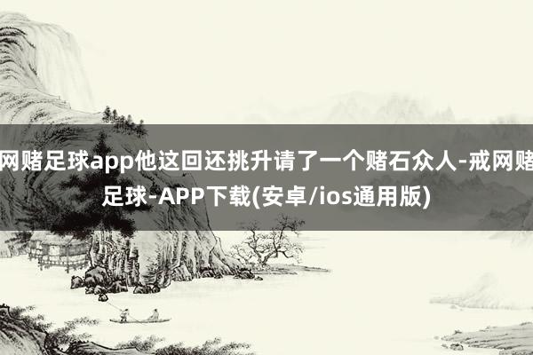 网赌足球app他这回还挑升请了一个赌石众人-戒网赌足球-APP下载(安卓/ios通用版)