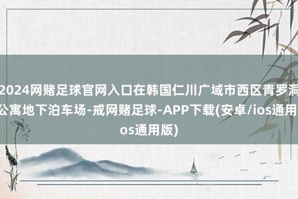 2024网赌足球官网入口在韩国仁川广域市西区青罗洞某公寓地下泊车场-戒网赌足球-APP下载(安卓/ios通用版)