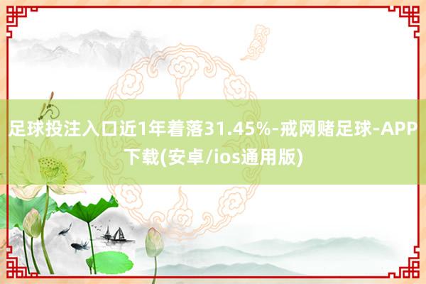 足球投注入口近1年着落31.45%-戒网赌足球-APP下载(安卓/ios通用版)