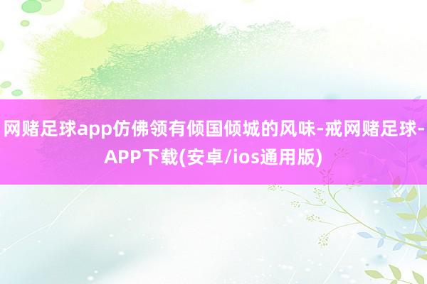 网赌足球app仿佛领有倾国倾城的风味-戒网赌足球-APP下载(安卓/ios通用版)