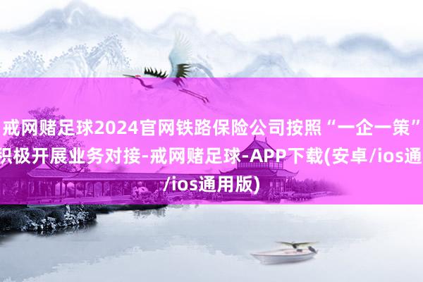 戒网赌足球2024官网铁路保险公司按照“一企一策”原则积极开展业务对接-戒网赌足球-APP下载(安卓/ios通用版)