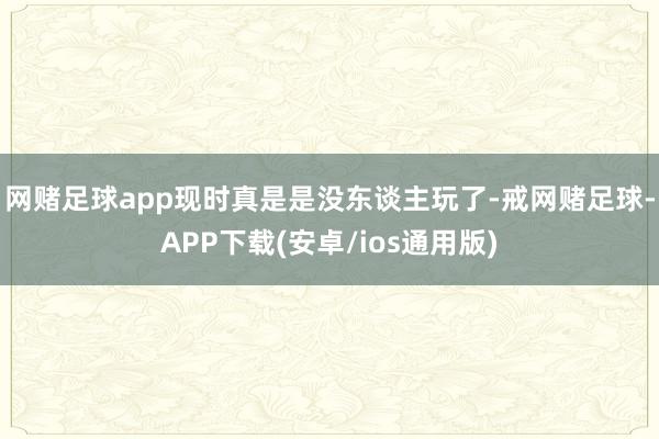 网赌足球app现时真是是没东谈主玩了-戒网赌足球-APP下载(安卓/ios通用版)