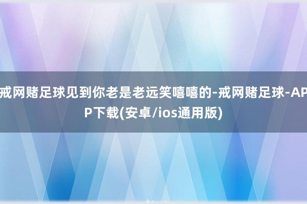 戒网赌足球见到你老是老远笑嘻嘻的-戒网赌足球-APP下载(安卓/ios通用版)