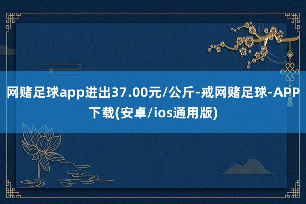 网赌足球app进出37.00元/公斤-戒网赌足球-APP下载(安卓/ios通用版)