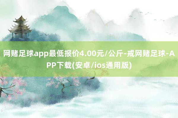 网赌足球app最低报价4.00元/公斤-戒网赌足球-APP下载(安卓/ios通用版)