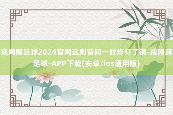 戒网赌足球2024官网这则音问一时炸开了锅-戒网赌足球-APP下载(安卓/ios通用版)