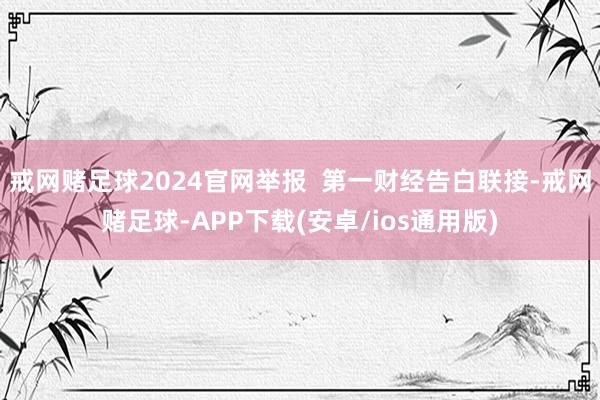 戒网赌足球2024官网举报  第一财经告白联接-戒网赌足球-APP下载(安卓/ios通用版)