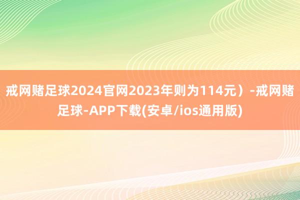 戒网赌足球2024官网2023年则为114元）-戒网赌足球-APP下载(安卓/ios通用版)