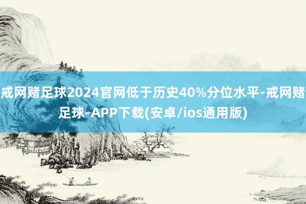 戒网赌足球2024官网低于历史40%分位水平-戒网赌足球-APP下载(安卓/ios通用版)