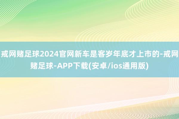 戒网赌足球2024官网新车是客岁年底才上市的-戒网赌足球-APP下载(安卓/ios通用版)