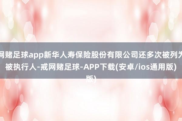 网赌足球app新华人寿保险股份有限公司还多次被列为被执行人-戒网赌足球-APP下载(安卓/ios通用版)