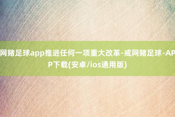 网赌足球app推进任何一项重大改革-戒网赌足球-APP下载(安卓/ios通用版)