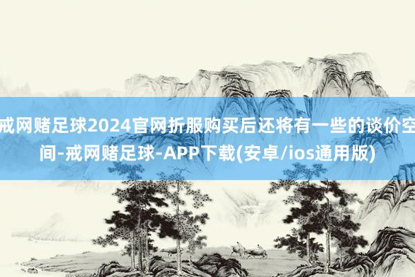 戒网赌足球2024官网折服购买后还将有一些的谈价空间-戒网赌足球-APP下载(安卓/ios通用版)