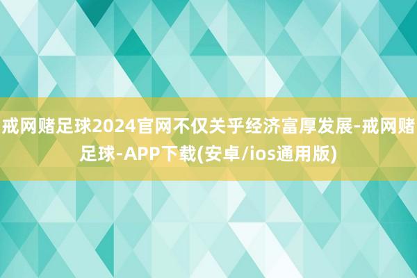 戒网赌足球2024官网不仅关乎经济富厚发展-戒网赌足球-APP下载(安卓/ios通用版)