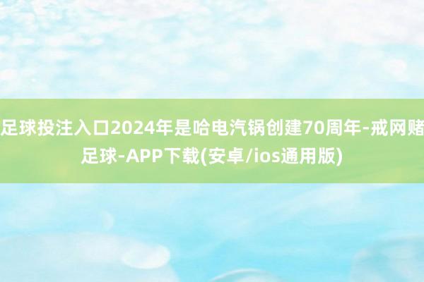 足球投注入口2024年是哈电汽锅创建70周年-戒网赌足球-APP下载(安卓/ios通用版)