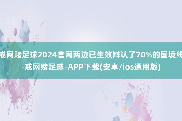 戒网赌足球2024官网两边已生效辩认了70%的国境线-戒网赌足球-APP下载(安卓/ios通用版)