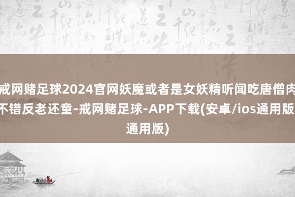 戒网赌足球2024官网妖魔或者是女妖精听闻吃唐僧肉不错反老还童-戒网赌足球-APP下载(安卓/ios通用版)